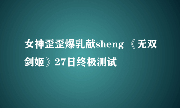 女神歪歪爆乳献sheng 《无双剑姬》27日终极测试