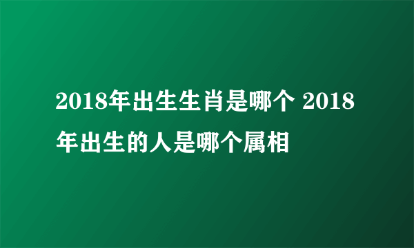 2018年出生生肖是哪个 2018年出生的人是哪个属相