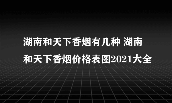 湖南和天下香烟有几种 湖南和天下香烟价格表图2021大全