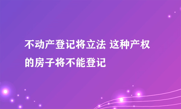 不动产登记将立法 这种产权的房子将不能登记