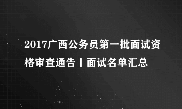 2017广西公务员第一批面试资格审查通告丨面试名单汇总