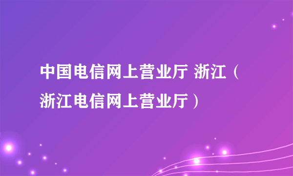 中国电信网上营业厅 浙江（浙江电信网上营业厅）