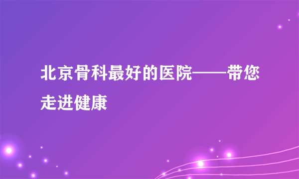 北京骨科最好的医院——带您走进健康