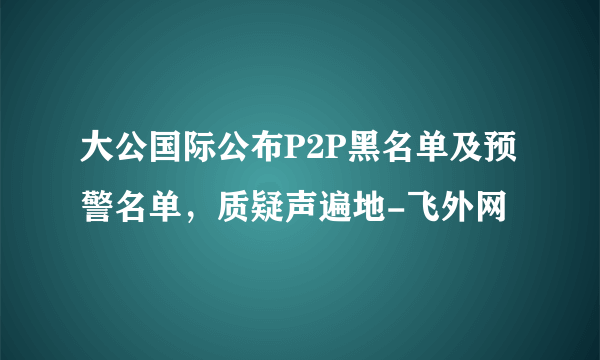 大公国际公布P2P黑名单及预警名单，质疑声遍地-飞外网