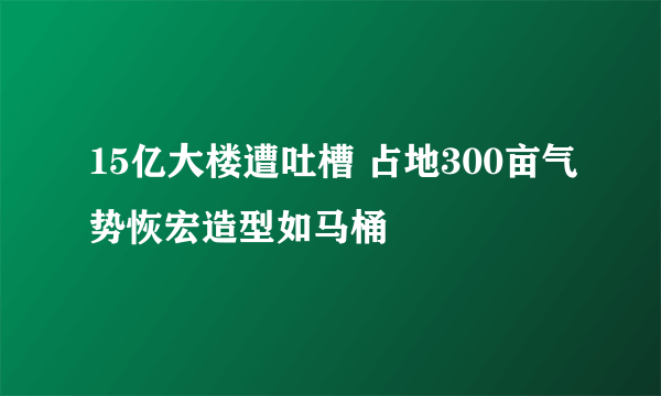 15亿大楼遭吐槽 占地300亩气势恢宏造型如马桶