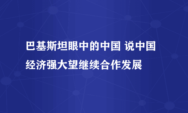 巴基斯坦眼中的中国 说中国经济强大望继续合作发展