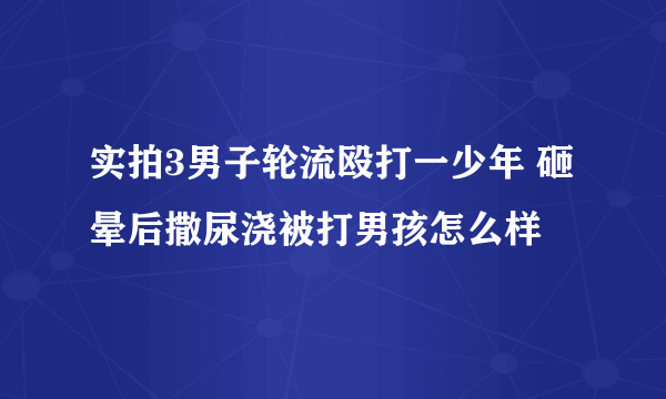 实拍3男子轮流殴打一少年 砸晕后撒尿浇被打男孩怎么样