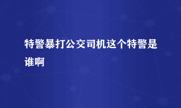 特警暴打公交司机这个特警是谁啊