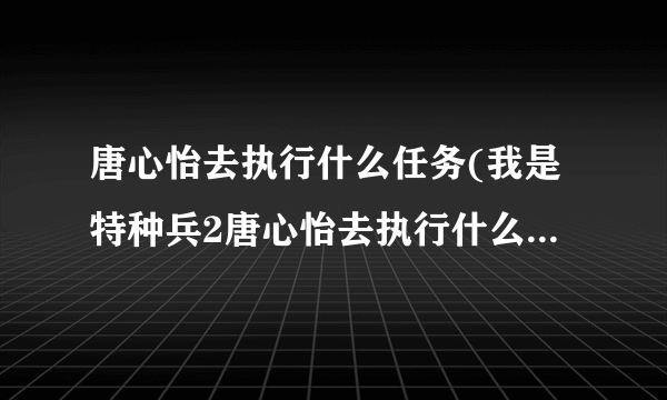 唐心怡去执行什么任务(我是特种兵2唐心怡去执行什么任务啊)-飞外