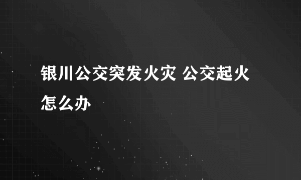 银川公交突发火灾 公交起火怎么办