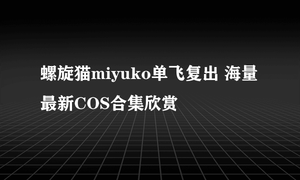 螺旋猫miyuko单飞复出 海量最新COS合集欣赏