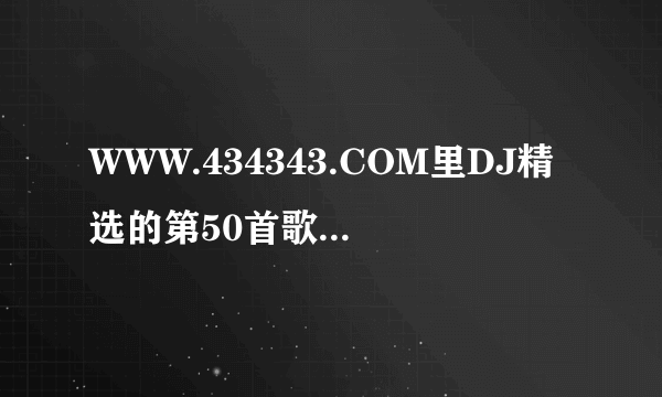 WWW.434343.COM里DJ精选的第50首歌曲叫什么