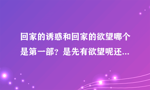 回家的诱惑和回家的欲望哪个是第一部？是先有欲望呢还是先有诱惑？