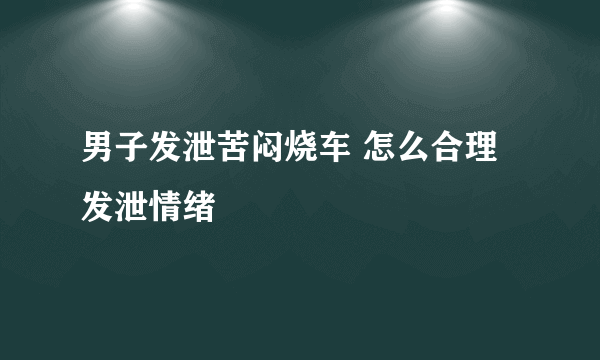 男子发泄苦闷烧车 怎么合理发泄情绪