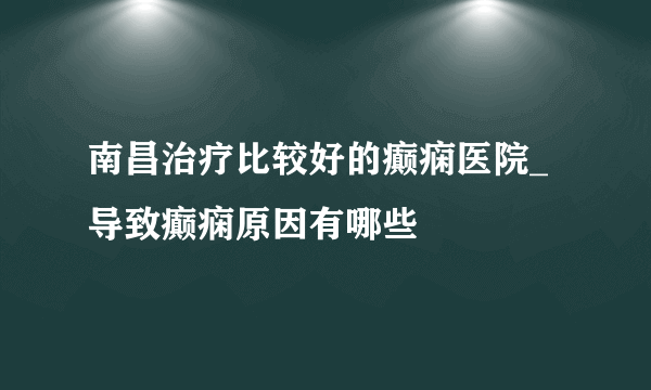 南昌治疗比较好的癫痫医院_导致癫痫原因有哪些