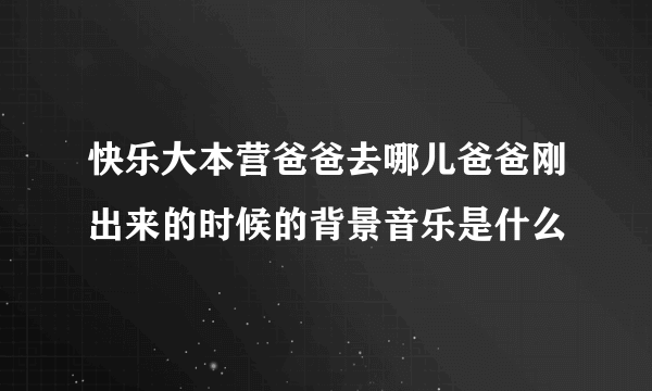 快乐大本营爸爸去哪儿爸爸刚出来的时候的背景音乐是什么