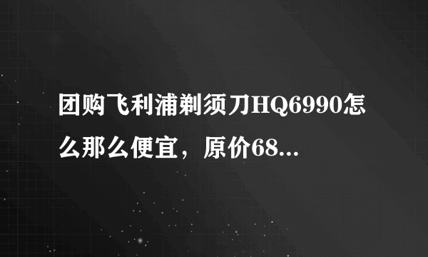 团购飞利浦剃须刀HQ6990怎么那么便宜，原价680 现价99 是真的么