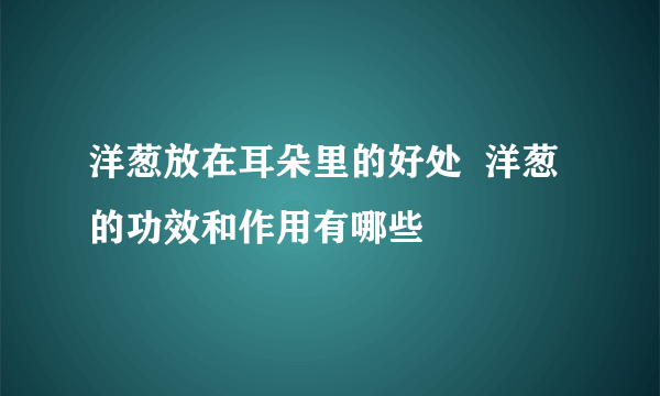 洋葱放在耳朵里的好处  洋葱的功效和作用有哪些