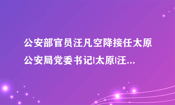 公安部官员汪凡空降接任太原公安局党委书记|太原|汪凡_飞外新闻