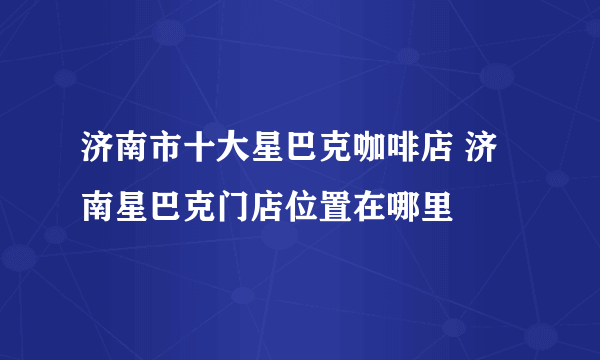 济南市十大星巴克咖啡店 济南星巴克门店位置在哪里