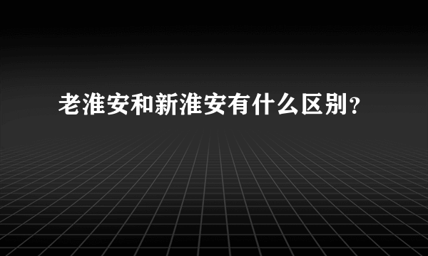 老淮安和新淮安有什么区别？