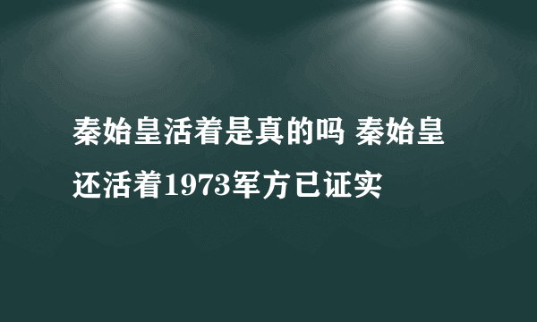 秦始皇活着是真的吗 秦始皇还活着1973军方已证实