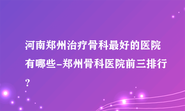 河南郑州治疗骨科最好的医院有哪些-郑州骨科医院前三排行？