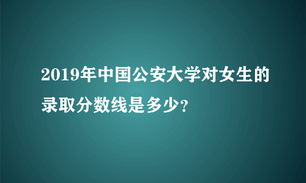 2019年中国公安大学对女生的录取分数线是多少？