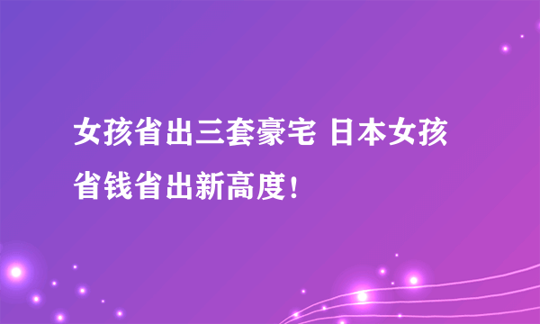 女孩省出三套豪宅 日本女孩省钱省出新高度！