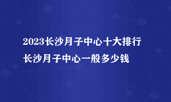 2023长沙月子中心十大排行 长沙月子中心一般多少钱