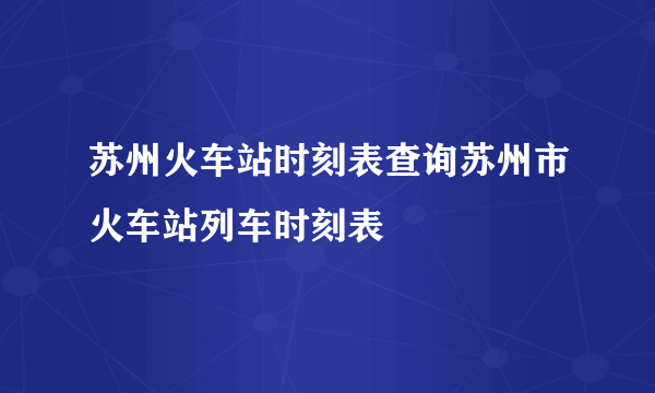 苏州火车站时刻表查询苏州市火车站列车时刻表