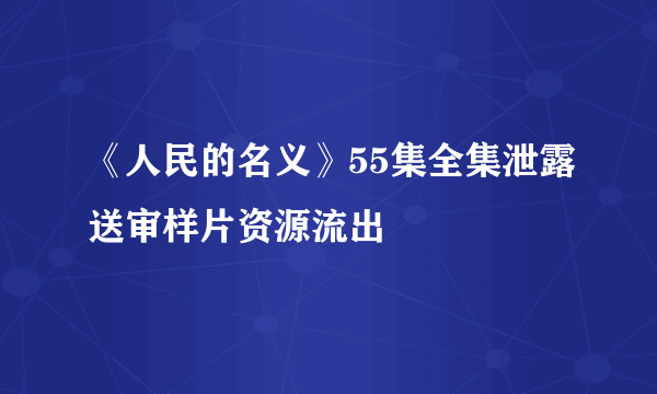 《人民的名义》55集全集泄露送审样片资源流出