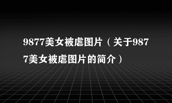 9877美女被虐图片（关于9877美女被虐图片的简介）