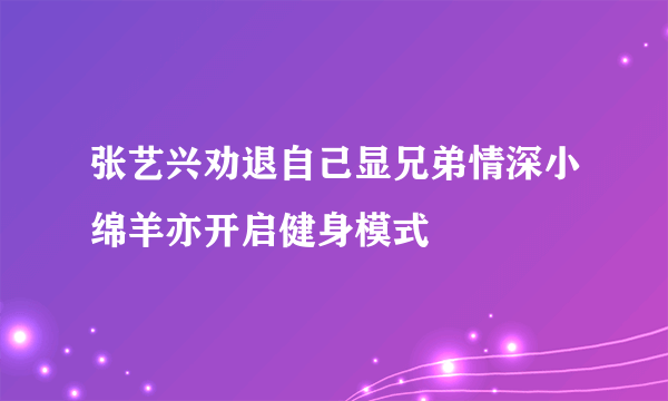 张艺兴劝退自己显兄弟情深小绵羊亦开启健身模式