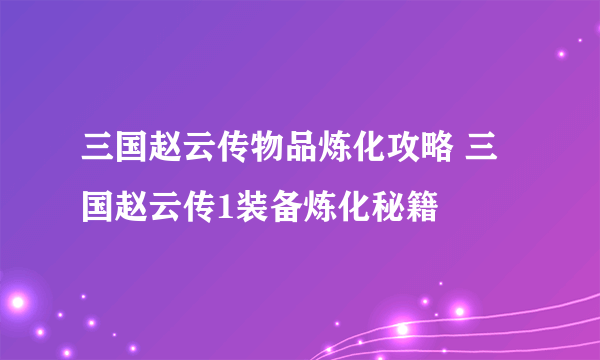 三国赵云传物品炼化攻略 三国赵云传1装备炼化秘籍