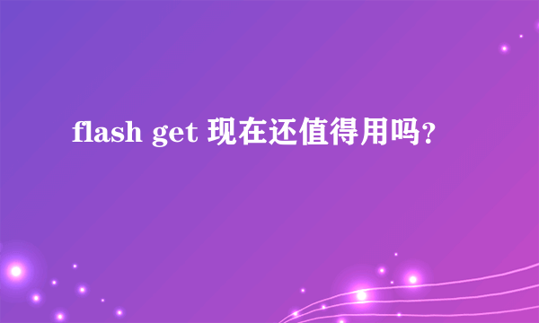 flash get 现在还值得用吗？