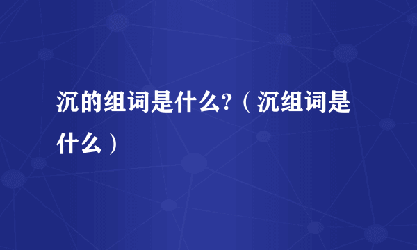 沉的组词是什么?（沉组词是什么）