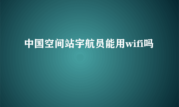 中国空间站宇航员能用wifi吗