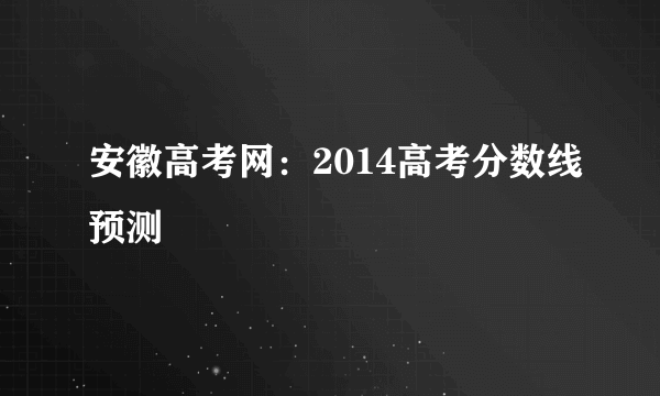 安徽高考网：2014高考分数线预测