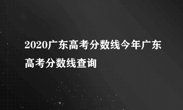 2020广东高考分数线今年广东高考分数线查询