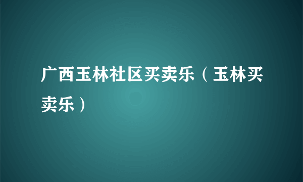 广西玉林社区买卖乐（玉林买卖乐）