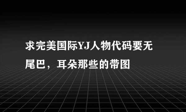 求完美国际YJ人物代码要无尾巴，耳朵那些的带图