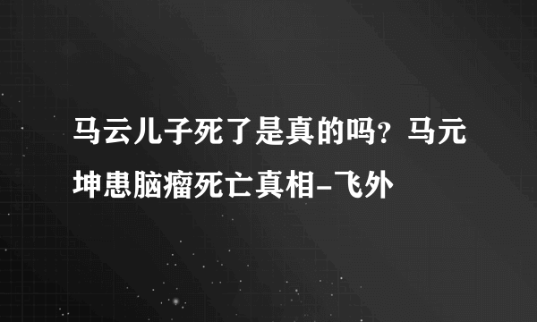 马云儿子死了是真的吗？马元坤患脑瘤死亡真相-飞外