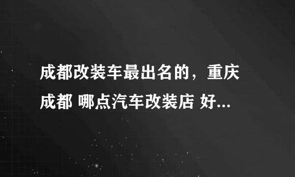 成都改装车最出名的，重庆 成都 哪点汽车改装店 好点得 出名点得 地址 最好联系电话