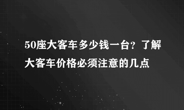 50座大客车多少钱一台？了解大客车价格必须注意的几点