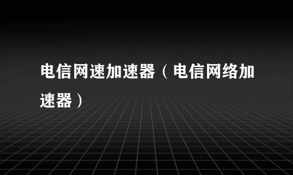 电信网速加速器（电信网络加速器）