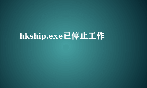 hkship.exe已停止工作