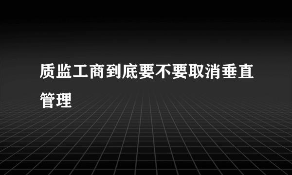 质监工商到底要不要取消垂直管理