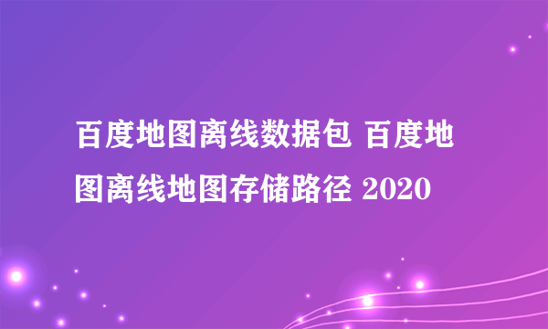 百度地图离线数据包 百度地图离线地图存储路径 2020