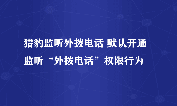 猎豹监听外拨电话 默认开通监听“外拨电话”权限行为